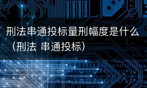 刑法串通投标量刑幅度是什么（刑法 串通投标）