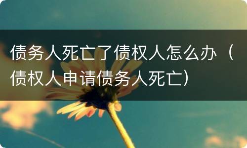 债务人死亡了债权人怎么办（债权人申请债务人死亡）
