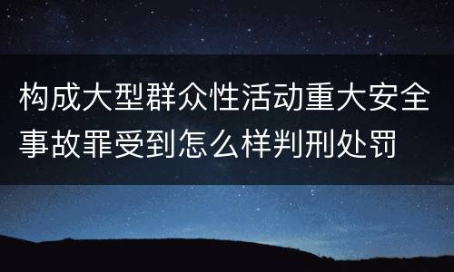 构成大型群众性活动重大安全事故罪受到怎么样判刑处罚