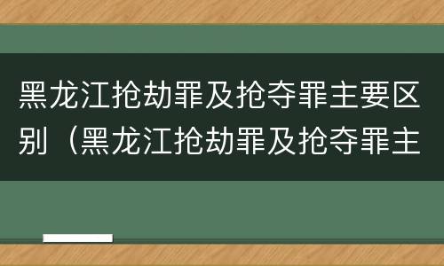 黑龙江抢劫罪及抢夺罪主要区别（黑龙江抢劫罪及抢夺罪主要区别在哪）