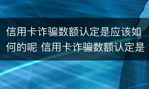 信用卡诈骗数额认定是应该如何的呢 信用卡诈骗数额认定是应该如何的呢图片