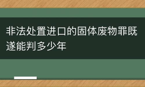 非法处置进口的固体废物罪既遂能判多少年