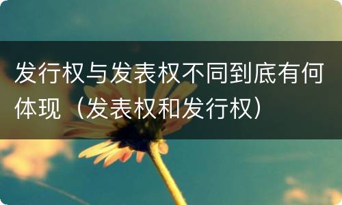 发行权与发表权不同到底有何体现（发表权和发行权）