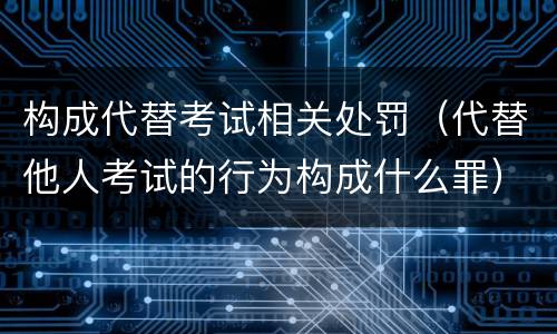构成代替考试相关处罚（代替他人考试的行为构成什么罪）