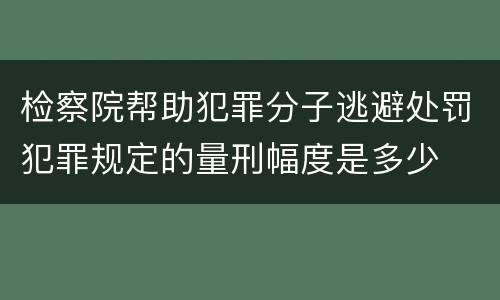 检察院帮助犯罪分子逃避处罚犯罪规定的量刑幅度是多少