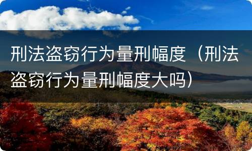 刑法盗窃行为量刑幅度（刑法盗窃行为量刑幅度大吗）