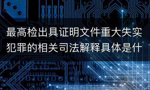 最高检出具证明文件重大失实犯罪的相关司法解释具体是什么重要规定