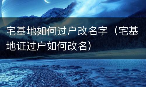 宅基地如何过户改名字（宅基地证过户如何改名）
