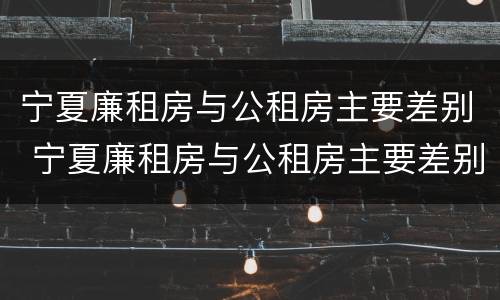 宁夏廉租房与公租房主要差别 宁夏廉租房与公租房主要差别是什么