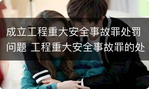 成立工程重大安全事故罪处罚问题 工程重大安全事故罪的处罚