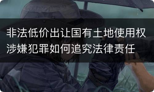 非法低价出让国有土地使用权涉嫌犯罪如何追究法律责任