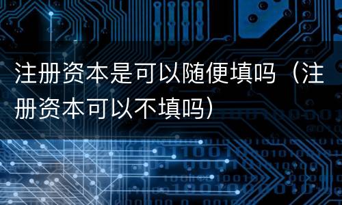 注册资本是可以随便填吗（注册资本可以不填吗）