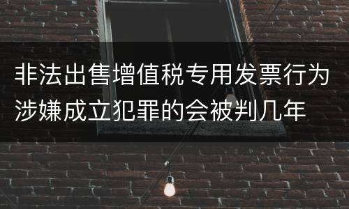 非法出售增值税专用发票行为涉嫌成立犯罪的会被判几年