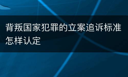 背叛国家犯罪的立案追诉标准怎样认定
