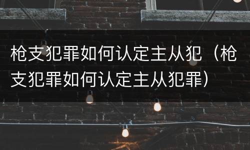 枪支犯罪如何认定主从犯（枪支犯罪如何认定主从犯罪）