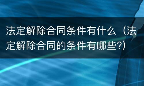 法定解除合同条件有什么（法定解除合同的条件有哪些?）