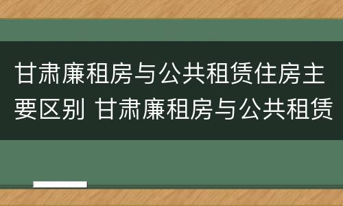 甘肃廉租房与公共租赁住房主要区别 甘肃廉租房与公共租赁住房主要区别是什么