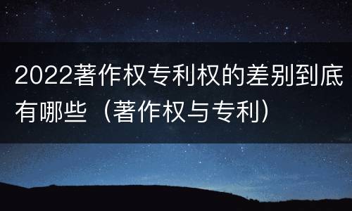 2022著作权专利权的差别到底有哪些（著作权与专利）