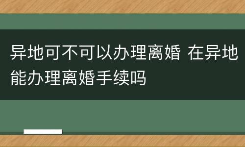 异地可不可以办理离婚 在异地能办理离婚手续吗