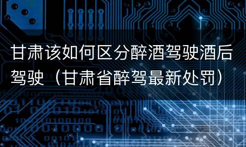 甘肃该如何区分醉酒驾驶酒后驾驶（甘肃省醉驾最新处罚）