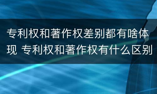 专利权和著作权差别都有啥体现 专利权和著作权有什么区别