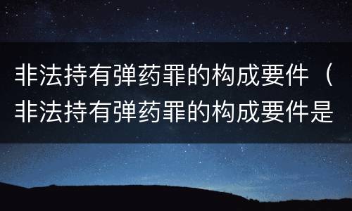 非法持有弹药罪的构成要件（非法持有弹药罪的构成要件是）