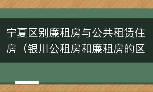 宁夏区别廉租房与公共租赁住房（银川公租房和廉租房的区别）