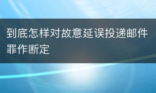 到底怎样对故意延误投递邮件罪作断定