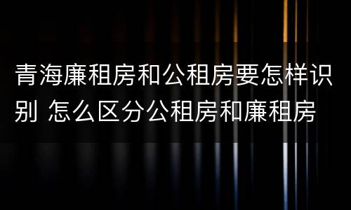 青海廉租房和公租房要怎样识别 怎么区分公租房和廉租房