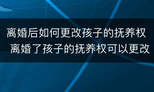 离婚后如何更改孩子的抚养权 离婚了孩子的抚养权可以更改吗