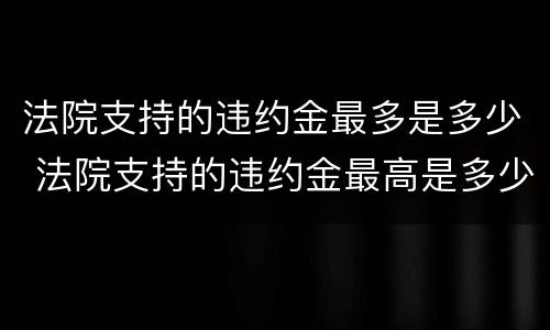 法院支持的违约金最多是多少 法院支持的违约金最高是多少