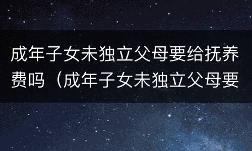 成年子女未独立父母要给抚养费吗（成年子女未独立父母要给抚养费吗知乎）