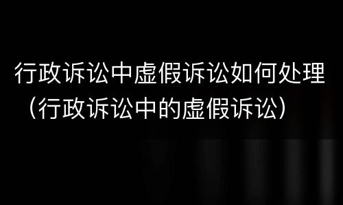 行政诉讼中虚假诉讼如何处理（行政诉讼中的虚假诉讼）
