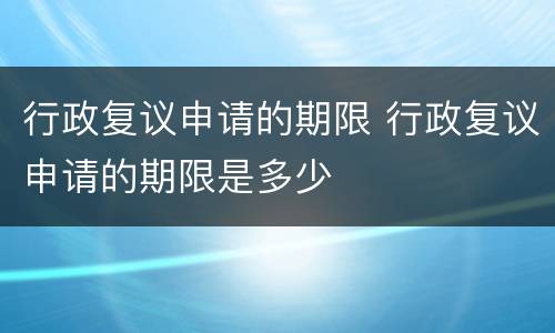 行政复议申请的期限 行政复议申请的期限是多少