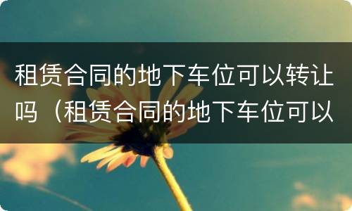 租赁合同的地下车位可以转让吗（租赁合同的地下车位可以转让吗怎么写）