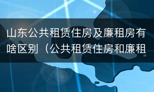 山东公共租赁住房及廉租房有啥区别（公共租赁住房和廉租住房的区别）