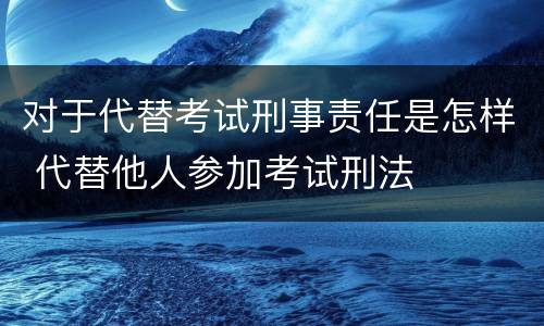 对于代替考试刑事责任是怎样 代替他人参加考试刑法