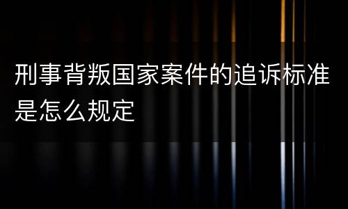 刑事背叛国家案件的追诉标准是怎么规定