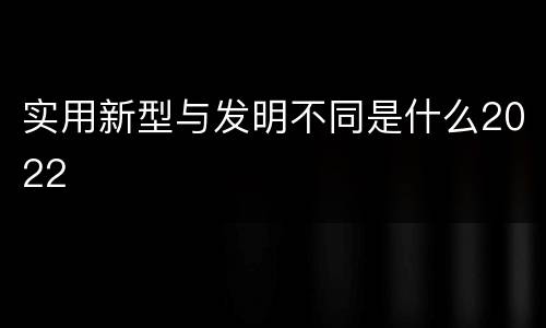 实用新型与发明不同是什么2022