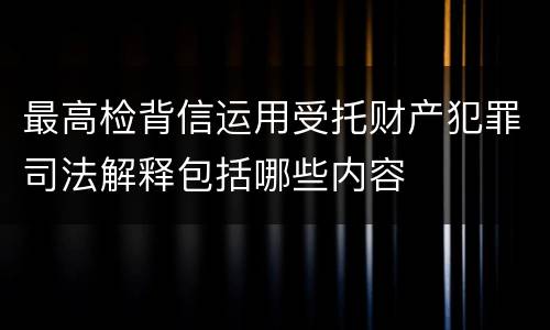 最高检背信运用受托财产犯罪司法解释包括哪些内容