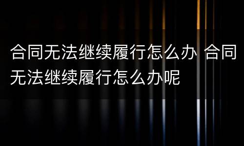 合同无法继续履行怎么办 合同无法继续履行怎么办呢