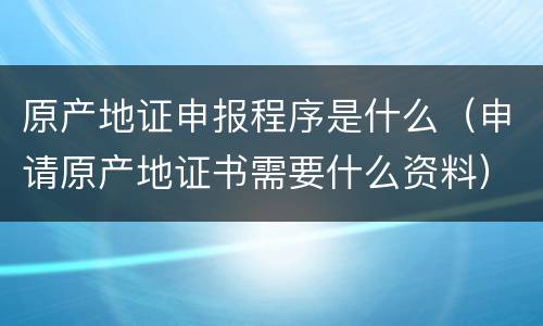 原产地证申报程序是什么（申请原产地证书需要什么资料）