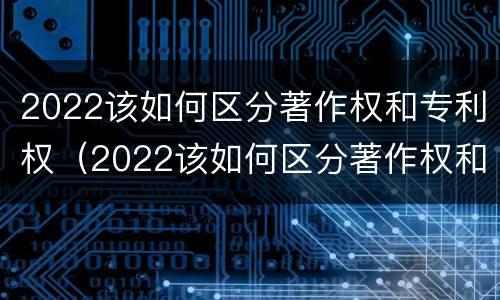 2022该如何区分著作权和专利权（2022该如何区分著作权和专利权呢）