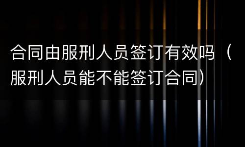 合同由服刑人员签订有效吗（服刑人员能不能签订合同）