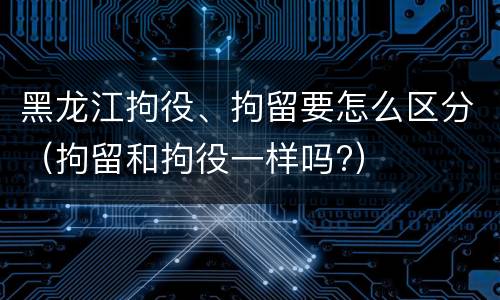 黑龙江拘役、拘留要怎么区分（拘留和拘役一样吗?）