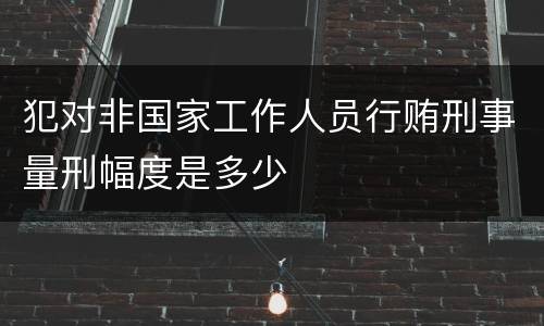 犯对非国家工作人员行贿刑事量刑幅度是多少
