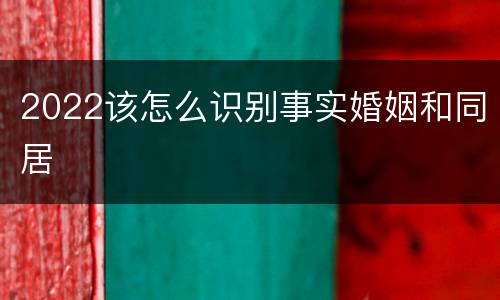 2022该怎么识别事实婚姻和同居