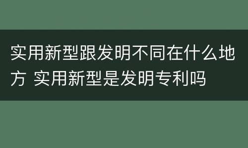 实用新型跟发明不同在什么地方 实用新型是发明专利吗