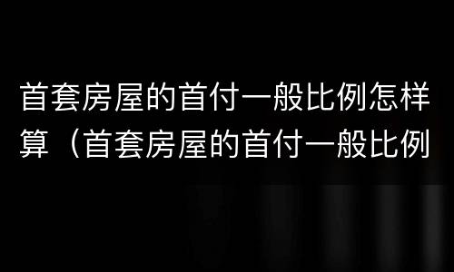 首套房屋的首付一般比例怎样算（首套房屋的首付一般比例怎样算）