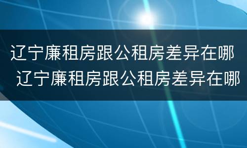 辽宁廉租房跟公租房差异在哪 辽宁廉租房跟公租房差异在哪里